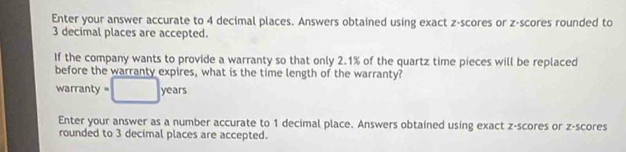 Enter your answer accurate to 4 decimal places. Answers obtained using exact z-scores or z-scores rounded to
3 decimal places are accepted. 
If the company wants to provide a warranty so that only 2.1% of the quartz time pieces will be replaced 
before the warranty expires, what is the time length of the warranty? 
warranty =□ years
Enter your answer as a number accurate to 1 decimal place. Answers obtained using exact z-scores or z-scores 
rounded to 3 decimal places are accepted.