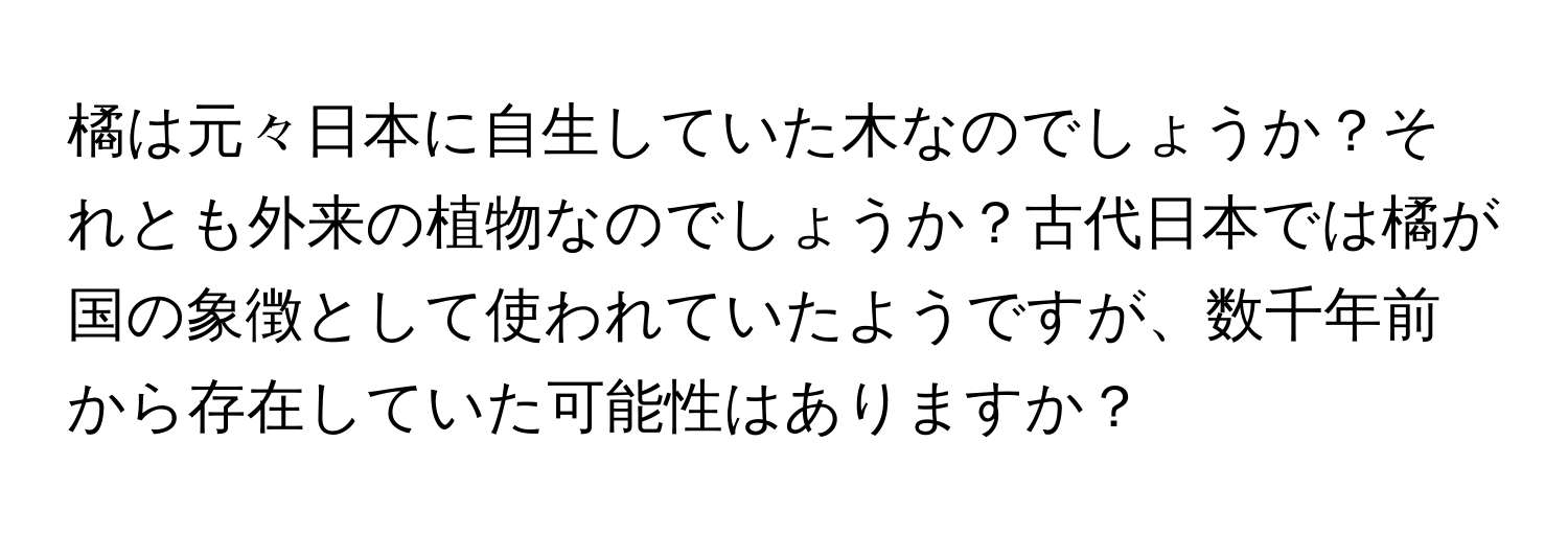 橘は元々日本に自生していた木なのでしょうか？それとも外来の植物なのでしょうか？古代日本では橘が国の象徴として使われていたようですが、数千年前から存在していた可能性はありますか？