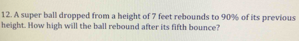 A super ball dropped from a height of 7 feet rebounds to 90% of its previous 
height. How high will the ball rebound after its fifth bounce?