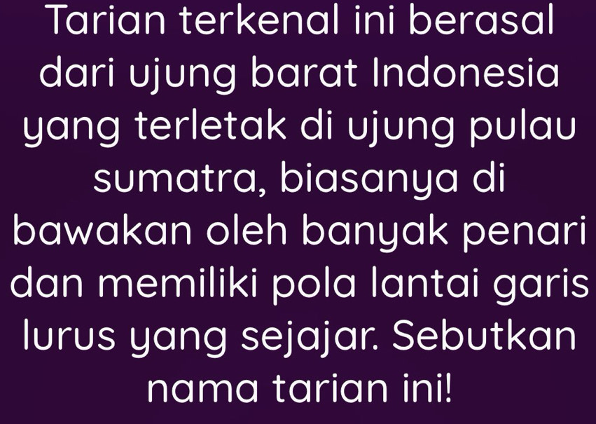 Tarian terkenal ini berasal 
dari ujung barat Indonesia 
yang terletak di ujung pulau 
sumatra, biasanya di 
bawakan oleh banyak penari 
dan memiliki pola lantai garis 
lurus yang sejajar. Sebutkan 
nama tarian ini!