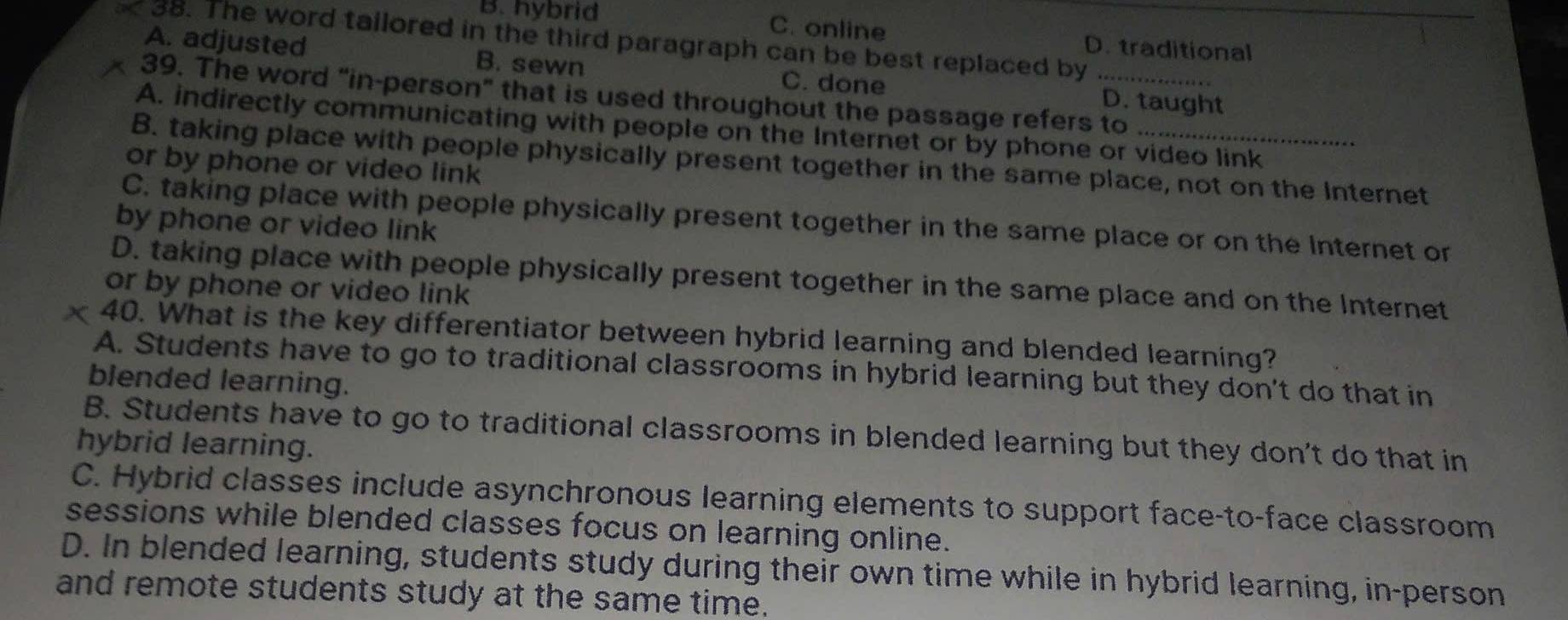 The word tailored in the third paragraph can be best replaced by_
B. hybrid C. online D. traditional
A. adjusted B. sewn C. done D. taught
39. The word "in-person" that is used throughout the passage refers to
A. indirectly communicating with people on the Internet or by phone or video link
B. taking place with people physically present together in the same place, not on the Internet
or by phone or video link
C. taking place with people physically present together in the same place or on the Internet or
by phone or video link
D. taking place with people physically present together in the same place and on the Internet
or by phone or video link
x 40. What is the key differentiator between hybrid learning and blended learning?
A. Students have to go to traditional classrooms in hybrid learning but they don't do that in
blended learning.
B. Students have to go to traditional classrooms in blended learning but they don't do that in
hybrid learning.
C. Hybrid classes include asynchronous learning elements to support face-to-face classroom
sessions while blended classes focus on learning online.
D. In blended learning, students study during their own time while in hybrid learning, in-person
and remote students study at the same time.