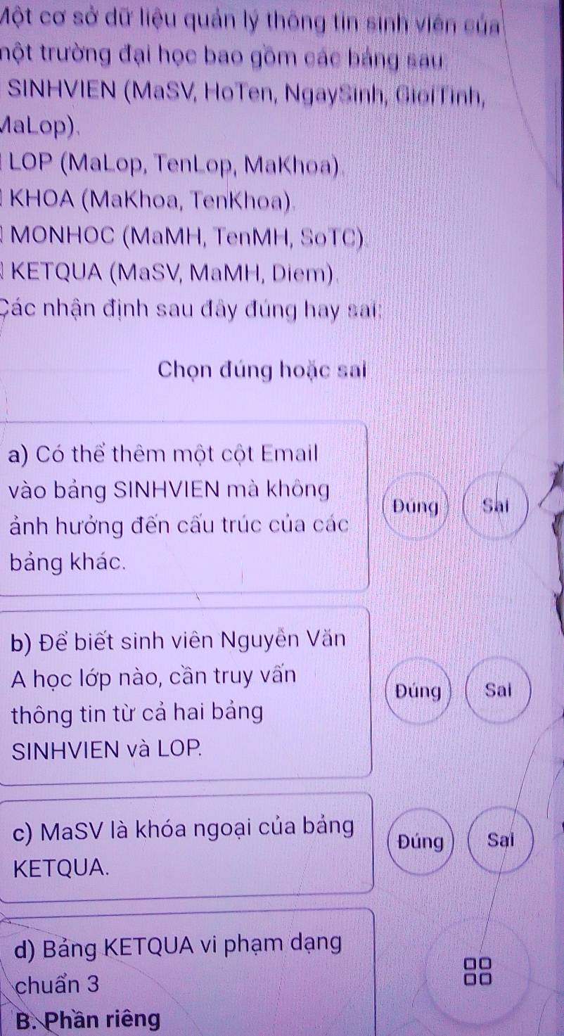 Một cơ sở dữ liệu quản lý thông tin sinh viên của
trột trường đại học bao gồm các bảng sau
SINHVIEN (MaSV, HoTen, NgaySinh, GiớiTỉnh,
MaLop).
# LOP (MaLop, TenLop, MaKhoa)
1 KHOA (MaKhoa, TenKhoa).
MONHOC (MaMH, TenMH, SoTC)
KETQUA (MaSV, MaMH, Diem)
Các nhận định sau đây đúng hay sai:
Chọn đúng hoặc sai
a) Có thể thêm một cột Email
vào bảng SINHVIEN mà không
Đúng Sai
ảnh hưởng đến cấu trúc của các
bảng khác.
b) Để biết sinh viên Nguyễn Văn
A học lớp nào, cần truy vấn
Đúng Sai
thông tin từ cả hai bảng
SINHVIEN và LOP.
c) MaSV là khóa ngoại của bảng Đúng Sai
KETQUA.
d) Bảng KETQUA vi phạm dạng
chuẩn 3
B. Phần riêng