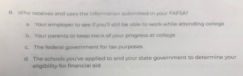 Who receives and uses the information submitted in your FAFSA?
a. Your employer to see if you'll still be able to work while attending college
b. Your parents to keep track of your progress at college
c. The federal government for tax purposes
d. The schools you've applied to and your state government to determine your
eligibility for financial aid