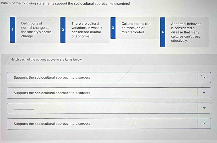 Which of the following statements support the sociocultural approach to disorders?
Definitions of There are cultural Cultural norms can Abnormal behavior
normal change as 2 variations in what is 3 be mistaken or is considered a
1 the society's norms considered normal misinterpreted. 4 disease that many
change. or abnormal. cultures can't treat
effectively.
Match each of the options above to the items below.
Supports the sociocultural approach to disorders
Supports the sociocultural approach to disorders
_
Supports the sociocultural approach to disorders