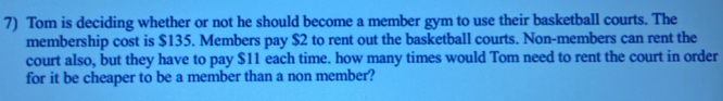 Tom is deciding whether or not he should become a member gym to use their basketball courts. The 
membership cost is $135. Members pay $2 to rent out the basketball courts. Non-members can rent the 
court also, but they have to pay $11 each time. how many times would Tom need to rent the court in order 
for it be cheaper to be a member than a non member?