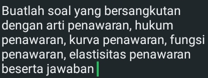 Buatlah soal yang bersangkutan 
dengan arti penawaran, hukum 
penawaran, kurva penawaran, fungsi 
penawaran, elastisitas penawaran 
beserta jawaban