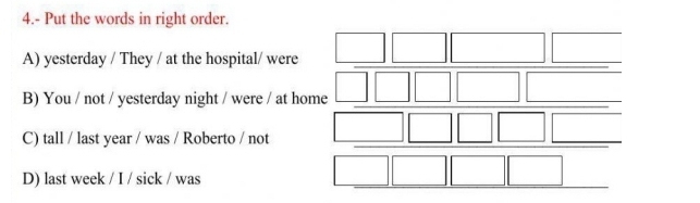 4.- Put the words in right order.
A) yesterday / They / at the hospital/ were
B) You / not / yesterday night / were / at home
C) tall / last year / was / Roberto / not
D) last week / I / sick / was