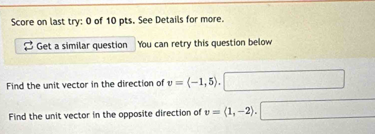 Score on last try: 0 of 10 pts. See Details for more. 
Get a similar question You can retry this question below 
Find the unit vector in the direction of v=langle -1,5rangle. 
Find the unit vector in the opposite direction of v=langle 1,-2rangle