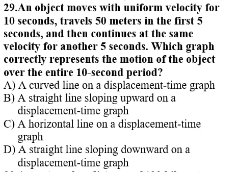 An object moves with uniform velocity for
10 seconds, travels 50 meters in the first 5
seconds, and then continues at the same
velocity for another 5 seconds. Which graph
correctly represents the motion of the object
over the entire 10-second period?
A) A curved line on a displacement-time graph
B) A straight line sloping upward on a
displacement-time graph
C) A horizontal line on a displacement-time
graph
D) A straight line sloping downward on a
displacement-time graph