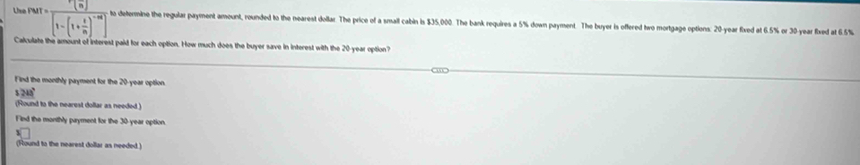 rarr=frac r(n)[1-(1+ r/n )^-n] to determine the regular payment amount, rounded to the nearest dollar. The price of a small cabin is $35,000. The bank requires a 5% down payment. The buyer is offered two mortgage options: 20-year fixed at 6.5% or 30-year fixed at 6.5%
Ca ate the amount of interest paid for each option. How much does the buyer save in interest with the 20-year option? 
Find the monthly payment for the 20-year option.
243°
(Round to the nearest dollar as needed ) 
Find the monthly payment for the 30-year option. 
(Round to the nearest dollar as needed.)