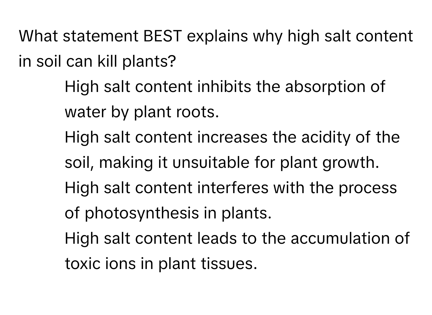 What statement BEST explains why high salt content in soil can kill plants?

1) High salt content inhibits the absorption of water by plant roots. 
2) High salt content increases the acidity of the soil, making it unsuitable for plant growth. 
3) High salt content interferes with the process of photosynthesis in plants. 
4) High salt content leads to the accumulation of toxic ions in plant tissues.