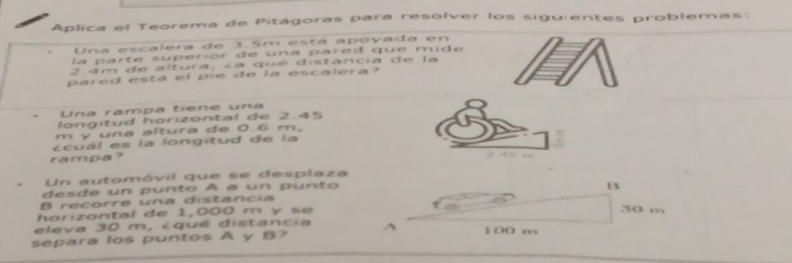 Aplica el Teorema de Pitágoras para resolver los siguientes problemas: 
Una escalera de 3.5m está apoyada en 
la parte superior de una pared que mid e
2 4m de altura, ca qué distancia de la 
pared está el pre de la escalera 
Una rampa tiene una 
longitud horizontal de 2.45
m y una altura de 0.6 m, 
Ecuál es la longitud de la 
rampa?
2 65 n. Un automóvil que se desplaza 
desde un punto À a un punto 
B recorre una distancia B 
horizontal de 1,000 m y s e
30 m
eleva 30 m, cqué distancia 
A 1 00 w
separa los puntos A y B?