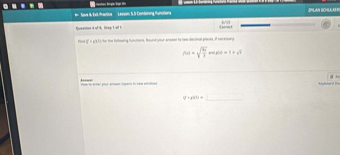 Haokes Single Sign On Lesson 6.9 Combining 
Save & Exit Practice Lesson: 5.3 Combining Functions DYLAN SCHULKERS 
6/15 
Question 4 of 9, Step 1 of 1 Correct 
Find (f· g)(1) for the following functions. Round your answer to two decimal places, if necessary.
f(x)=sqrt(frac 8x)3 and g(x)=1+sqrt(x)
Answer Ke 
How to enter your answer (opens in new window) 
Keyboard She
(f· g)(1)=□