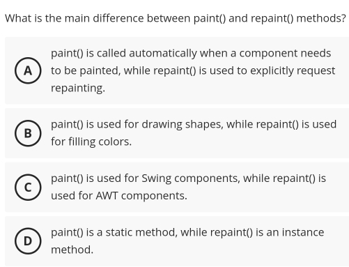 What is the main difference between paint() and repaint() methods?
paint() is called automatically when a component needs
A to be painted, while repaint() is used to explicitly request
repainting.
paint() is used for drawing shapes, while repaint() is used
B
for filling colors.
C paint() is used for Swing components, while repaint() is
used for AWT components.
D paint() is a static method, while repaint() is an instance
method.