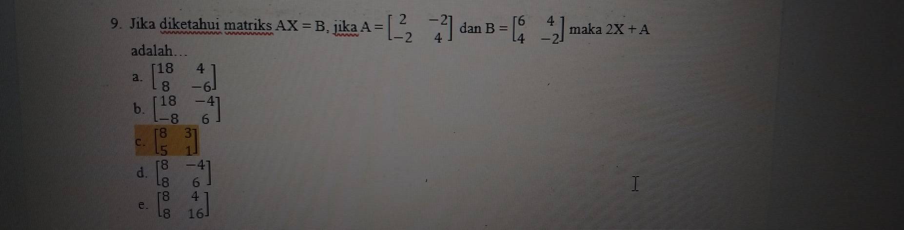 Jika diketahui matriks AX=B. jika A=beginbmatrix 2&-2 -2&4endbmatrix dan B=beginbmatrix 6&4 4&-2endbmatrix maka 2X+A
adalah..
a. beginbmatrix 18&4 8&-6endbmatrix
b. beginbmatrix 18&-4 -8&6endbmatrix
C. beginbmatrix 8&3 5&1endbmatrix
d. beginbmatrix 8&-4 8&6endbmatrix
e. beginbmatrix 8&4 8&16endbmatrix