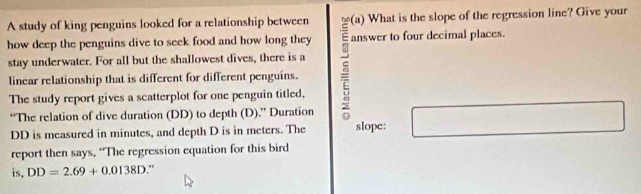 A study of king penguins looked for a relationship between (a) What is the slope of the regression line? Give your 
how deep the penguins dive to seek food and how long they answer to four decimal places. 
linear relationship that is different for different penguins. 
stay underwater. For all but the shallowest dives, there is a 
The study report gives a scatterplot for one penguin titled, 
“The relation of dive duration (DD) to depth (D).” Duration
(sqrt(2)+1)^2+(-2sqrt(2)
 1/2 
DD is measured in minutes, and depth D is in meters. The slope: □  
report then says, “The regression equation for this bird 
is. DD=2.69+0.0138D.”