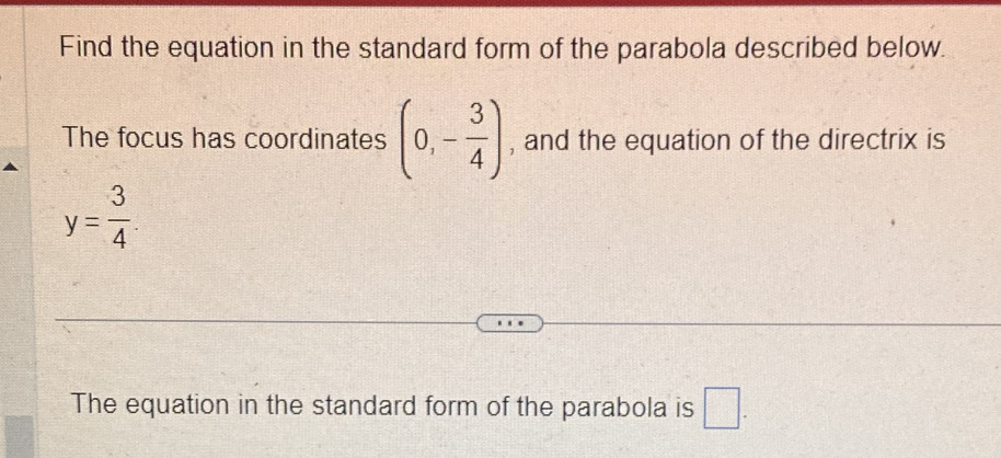 Find the equation in the standard form of the parabola described below 
The focus has coordinates (0,- 3/4 ) , and the equation of the directrix is
y= 3/4 . 
The equation in the standard form of the parabola is □.