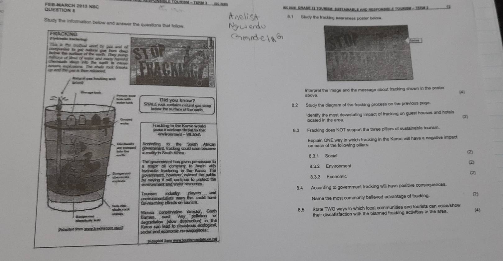 FEB-MARCH 2015 NSC 
QUESTION 8 SS 1991. Grade 12 tourism: Sustainable and resporsible toursm - TeRW 2 
8.1 Study the fracking awareness poster below. 
Study the information below and 
Interpret the image and the message about fracking shown in the poster 
above. 
(4) 
8.2 Study the diagram of the fracking process on the previous page. 
Identify the most devastating impact of fracking on guest houses and holals (2) 
located in the area. 
8.3 Fracking does NOT support the three pillars of sustainable tourism. 
Explain ONE way in which fracking in the Karoo will have a negative impact 
on each of the following pillars: 
8.3.1 Social (2) 
2 
8.3.2 Environment 
(2) 
8.3.3 Economic 
8.4 According to govemment fracking will have positive consequences. 
(2) 
Name the most commonly believed advantage of fracking. 
8.5 State TWO ways in which local communities and tourists can voica/show 
their dissatisfaction with the planned fracking activities in the area. (4)