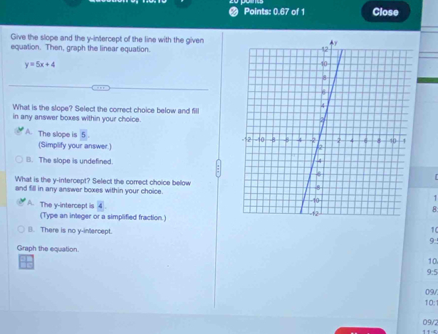 Points: 0.67 of 1 Close
Give the slope and the y-intercept of the line with the given
equation. Then, graph the linear equation.
y=5x+4
What is the slope? Select the correct choice below and fill
in any answer boxes within your choice.
The slope is 5. 
(Simplify your answer.)
B. The slope is undefined. 
What is the y-intercept? Select the correct choice below
and fill in any answer boxes within your choice.
A. The y-intercept is 4
1
8:
(Type an integer or a simplified fraction.)
10
B. There is no y-intercept. 9:
Graph the equation. 10
he
9:5
09/
10:
09/2
11-5