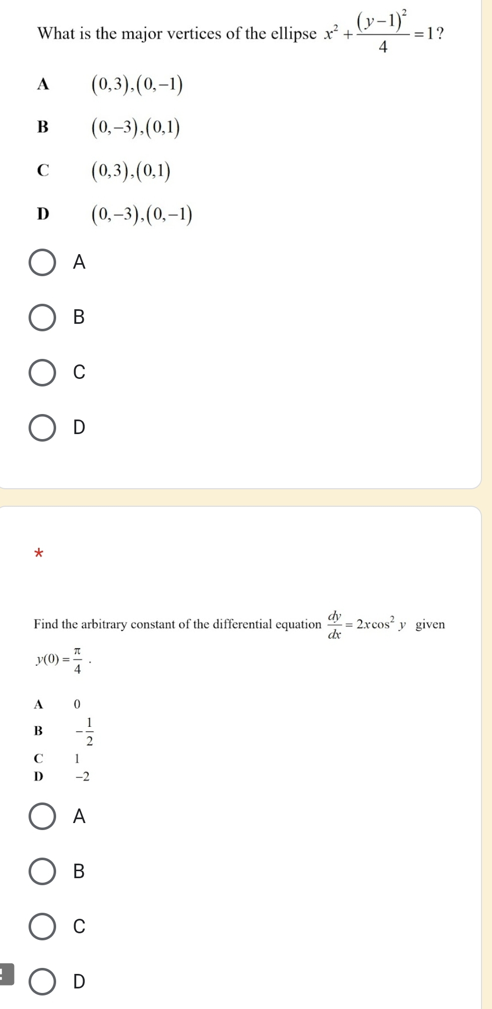 What is the major vertices of the ellipse x^2+frac (y-1)^24=1 ?
A (0,3),(0,-1)
B (0,-3), (0,1)
C (0,3),(0,1)
D (0,-3), (0,-1)
A
B
C
D
*
Find the arbitrary constant of the differential equation  dy/dx =2xcos^2: y given
y(0)= π /4 .
A 0
B - 1/2 
C 1
D -2
A
B
C
D