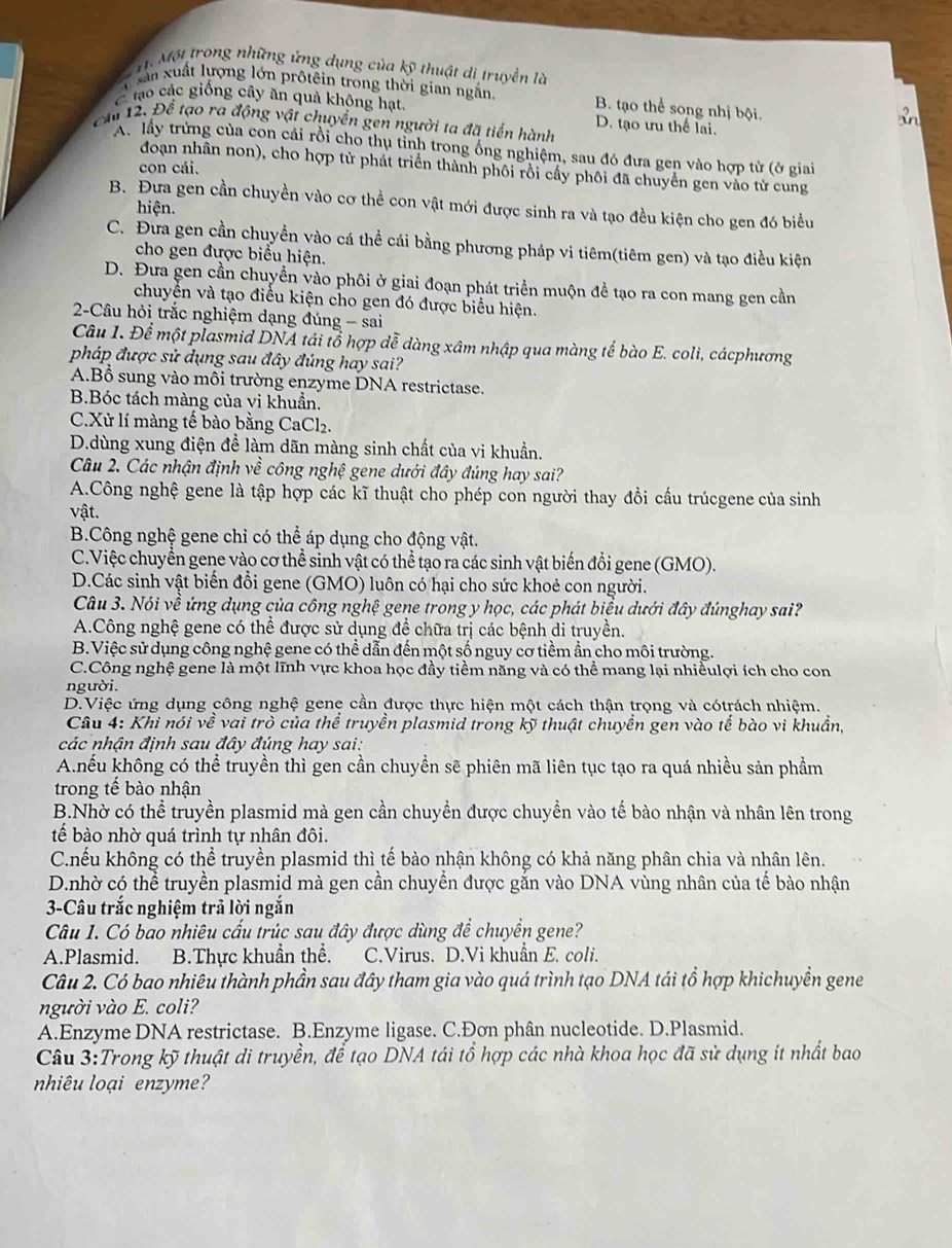 Một trong những ứng dụng của kỹ thuật di truyền là
T sân xuất lượng lớn prôtêin trong thời gian ngăn B. tạo thể song nhị bội.
C tạo các giống cây ăn quả không hạt
cầu 12. Để tạo ra động vật chuyển gen người ta đã tiền hành D. tạo ưu thế lai.
A. lấy trứng của con cái rồi cho thụ tỉnh trong ống nghiệm, sau đó đưa gen vào hợp tử (ở giai
đoạn nhân non), cho hợp tử phát triển thành phôi rồi cấy phôi đã chuyển gen vào tử cung
con cái.
B. Đưa gen cần chuyền vào cơ thể con vật mới được sinh ra và tạo đều kiện cho gen đó biểu
hiện.
C. Đưa gen cần chuyền vào cá thể cái bằng phương pháp vi tiêm(tiêm gen) và tạo điều kiện
cho gen được biểu hiện.
D. Đưa gen cần chuyển vào phôi ở giai đoạn phát triển muộn đề tạo ra con mang gen cần
chuyển và tạo điều kiện cho gen đó được biểu hiện.
2-Câu hỏi trắc nghiệm dạng đúng - sai
Câu 1. Để một plasmid DNA tái tổ hợp dễ dàng xâm nhập qua màng tế bào E. coli, cácphương
pháp được sử dụng sau đây đúng hay sai?
A.Bổ sung vào môi trường enzyme DNA restrictase.
B.Bóc tách màng của vi khuẩn.
C.Xử lí màng tế bào bằng CaCl₂.
D.dùng xung điện để làm dãn màng sinh chất của vi khuẩn.
Câu 2. Các nhận định về công nghệ gene dưới đây đúng hay sai?
A.Công nghệ gene là tập hợp các kĩ thuật cho phép con người thay đổi cấu trúcgene của sinh
vật.
B.Công nghệ gene chỉ có thể áp dụng cho động vật.
C.Việc chuyển gene vào cơ thể sinh vật có thể tạo ra các sinh vật biến đổi gene (GMO).
D.Các sinh vật biển đổi gene (GMO) luôn có hại cho sức khoẻ con người.
Câu 3. Nói về ứng dụng của công nghệ gene trong y học, các phát biểu dưới đây đúnghay sai?
A.Công nghệ gene có thể được sử dụng để chữa trị các bệnh di truyền.
B.Việc sử dụng công nghệ gene có thể dẫn đến một số nguy cơ tiềm ẩn cho môi trường.
C.Công nghệ gene là một lĩnh vực khoa học đầy tiềm năng và có thể mang lại nhiềulợi ích cho con
người.
D.Việc ứng dụng công nghệ gene cần được thực hiện một cách thận trọng và cótrách nhiệm.
Câu 4: Khi nói về vai trò của thể truyền plasmid trong kỹ thuật chuyển gen vào tế bào vi khuẩn,
các nhận định sau đây đúng hay sai:
A.nếu không có thể truyền thì gen cần chuyền sẽ phiên mã liên tục tạo ra quá nhiều sản phẩm
trong tế bào nhận
B.Nhờ có thể truyền plasmid mà gen cần chuyển được chuyển vào tế bào nhận và nhân lên trong
tế bào nhờ quá trình tự nhân đôi.
C.hếu không có thể truyền plasmid thì tế bào nhận không có khả năng phân chia và nhân lên.
D.nhờ có thể truyền plasmid mà gen cần chuyển được gắn vào DNA vùng nhân của tế bào nhận
3-Câu trắc nghiệm trả lời ngắn
Câu 1. Có bao nhiêu cấu trúc sau đây được dùng để chuyển gene?
A.Plasmid. B.Thực khuẩn thể. C.Virus. D.Vi khuẩn E. coli.
Câu 2. Có bao nhiêu thành phần sau đây tham gia vào quá trình tạo DNA tái tổ hợp khichuyền gene
người vào E. coli?
A.Enzyme DNA restrictase. B.Enzyme ligase. C.Đơn phân nucleotide. D.Plasmid.
Câu 3:Trong kỹ thuật di truyền, để tạo DNA tái tổ hợp các nhà khoa học đã sử dụng ít nhất bao
nhiêu loại enzyme?