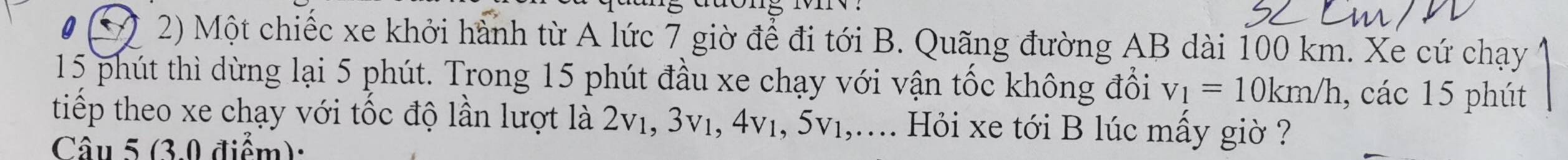 Một chiếc xe khởi hành từ A lức 7 giờ để đi tới B. Quãng đường AB dài 100 km. Xe cứ chạy
15 phút thì dừng lại 5 phút. Trong 15 phút đầu xe chạy với vận tốc không đổi v_1=10km/h , các 15 phút 
tiếp theo xe chạy với tốc độ lần lượt là 2v₁, 3v₁, 4v₁, 5v₁,.... Hỏi xe tới B lúc mấy giờ ? 
Câu 5 (3.0 điểm):