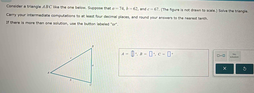 Consider a triangle ABC like the one below. Suppose that a=74, b=62 , and c=67. (The figure is not drawn to scale.) Solve the triangle. 
Carry your intermediate computations to at least four decimal places, and round your answers to the nearest tenth. 
If there is more than one solution, use the button labeled "or".
□ approx □ No
A=□°, B=□°, C=□° solution 
×