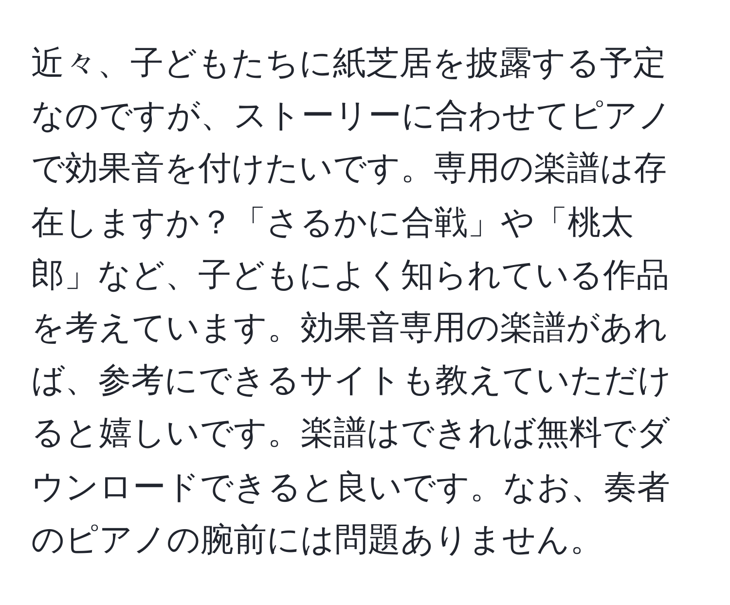 近々、子どもたちに紙芝居を披露する予定なのですが、ストーリーに合わせてピアノで効果音を付けたいです。専用の楽譜は存在しますか？「さるかに合戦」や「桃太郎」など、子どもによく知られている作品を考えています。効果音専用の楽譜があれば、参考にできるサイトも教えていただけると嬉しいです。楽譜はできれば無料でダウンロードできると良いです。なお、奏者のピアノの腕前には問題ありません。