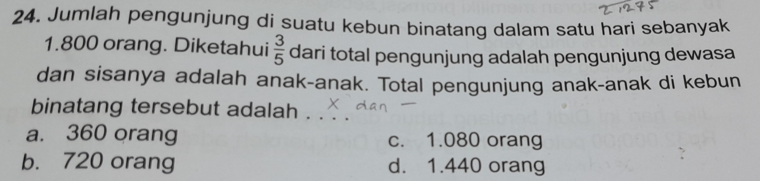 Jumlah pengunjung di suatu kebun binatang dalam satu hari sebanyak
1.800 orang. Diketahui  3/5  dari total pengunjung adalah pengunjung dewasa
dan sisanya adalah anak-anak. Total pengunjung anak-anak di kebun
binatang tersebut adalah_
a. 360 orang c. 1.080 orang
b. 720 orang d. 1.440 orang