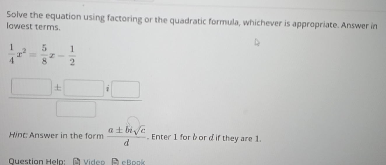 Solve the equation using factoring or the quadratic formula, whichever is appropriate. Answer in 
lowest terms.
 1/4 x^2= 5/8 x- 1/2 
 □ ± □ i□ /□  
Hint: Answer in the form  a± bisqrt(c)/d . Enter 1 for bor d if they are 1. 
Question Help: Video eBook