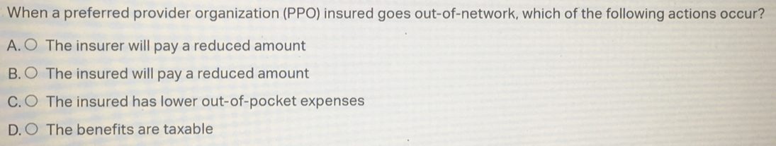 When a preferred provider organization (PPO) insured goes out-of-network, which of the following actions occur?
A. ○ The insurer will pay a reduced amount
B. ○ The insured will pay a reduced amount
C. ○ The insured has lower out-of-pocket expenses
D. ○ The benefits are taxable