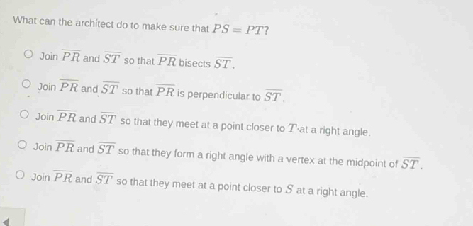 What can the archítect do to make sure that PS=PT 7
Joinoverline PR and overline ST so that overline PR bisects overline ST.
Joinoverline PR and overline ST so that overline PR is perpendicular to overline ST.
Joinoverline PR and overline ST so that they meet at a point closer to T ·at a right angle.
Joinoverline PR and overline ST so that they form a right angle with a vertex at the midpoint of overline ST.
Joinoverline PR and overline ST so that they meet at a point closer to S at a right angle.