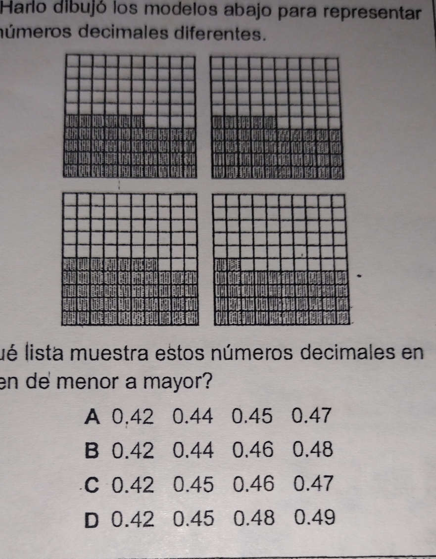 Harlo dibujó los modelos abajo para representar
dúmeros decimales diferentes.
ué lista muestra estos números decimales en
en de menor a mayor?
A 0,42 0.44 0.45 0.47
B 0.42 0.44 0.46 0.48
C 0.42 0.45 0.46 0.47
D 0.42 0.45 0.48 0.49