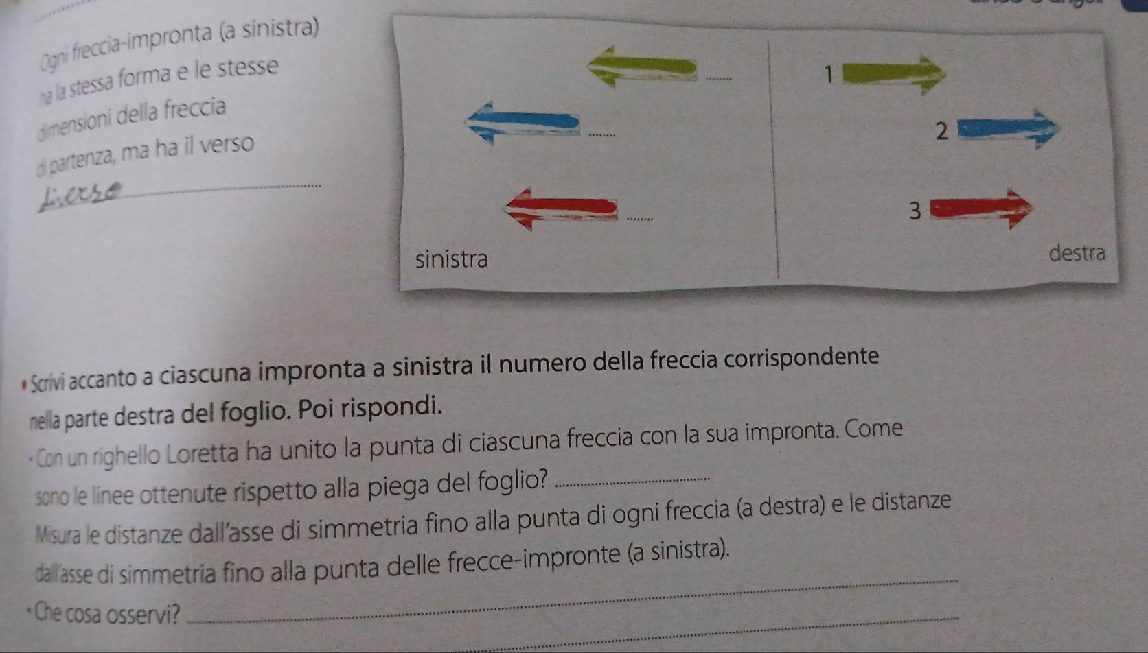 Ogni freccia-impronta (a sinistra)
ha la stessa forma e le stesse
1
dimensioni della freccia
_
di partenza, ma ha il verso
2
3
sinistra destra
* Scrivi accanto a ciascuna impronta a sinistra il numero della freccia corrispondente
nella parte destra del foglio. Poi rispondi.
Con un righello Loretta ha unito la punta di ciascuna freccia con la sua impronta. Come
sono le linee ottenute rispetto alla piega del foglio?_
Misura le distanze dall’asse di simmetria fino alla punta di ogni freccia (a destra) e le distanze
dall'asse di simmetria fino alla punta delle frecce-impronte (a sinistra).
· Che cosa osservi?
_
_