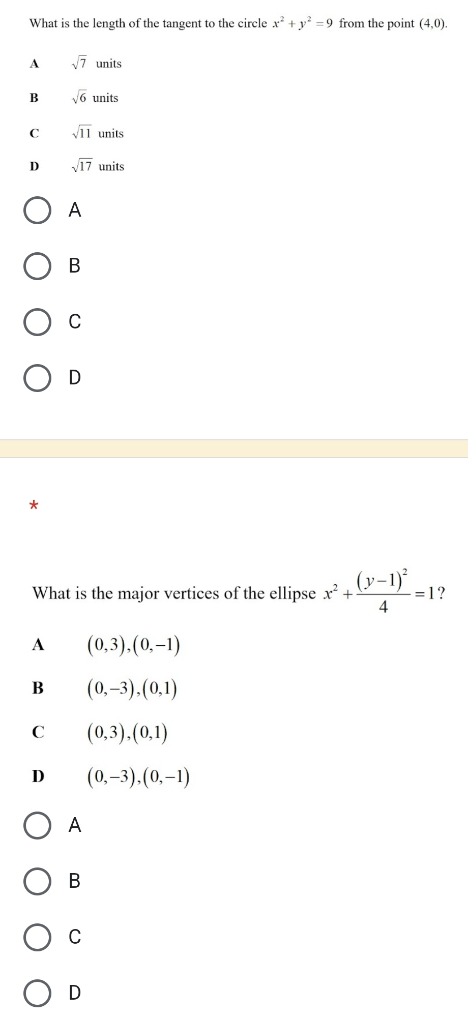 What is the length of the tangent to the circle x^2+y^2=9 from the point (4,0).
A sqrt(7)units
B sqrt(6)units
C sqrt(11)units
D sqrt(17)units
A
B
C
D
What is the major vertices of the ellipse x^2+frac (y-1)^24=1
A (0,3), (0,-1)
B (0,-3), (0,1)
C (0,3), (0,1)
D (0,-3), (0,-1)
A
B
C
D