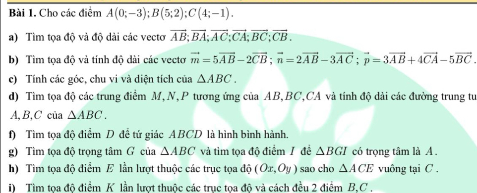 Cho các điểm A(0;-3); B(5;2); C(4;-1). 
a) Tìm tọa độ và độ dài các vectơ vector AB; vector BA; vector AC; vector CA; vector BC; vector CB. 
b) Tìm tọa độ và tính độ dài các vectơ vector m=5vector AB-2vector CB; vector n=2vector AB-3vector AC; vector p=3vector AB+4vector CA-5vector BC
c) Tính các góc, chu vi và diện tích của △ ABC. 
d) Tìm tọa độ các trung điểm M, N, P tương ứng của AB, BC,CA và tính độ dài các đường trung tư
A, B, C của △ ABC. 
f) Tìm tọa độ điểm D để tứ giác ABCD là hình bình hành. 
g) Tìm tọa độ trọng tâm G của △ ABC và tìm tọa độ điểm I để △ BGI có trọng tâm là A. 
h) Tìm tọa độ điểm E lần lượt thuộc các trục tọa độ (Ox,Oy) sao cho △ ACE vuông tại C. 
i) Tìm tọa độ điểm K lần lượt thuộc các trục tọa độ và cách đều 2 điểm B, C.