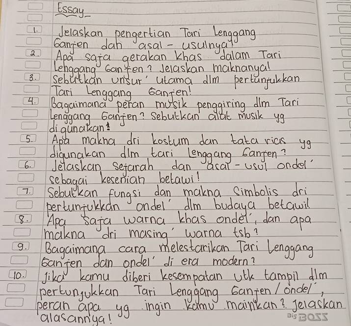 Essay 
1. Jelaskan pengertian Tari Lenggang 
Ganjen dah asal -usuinga 
Apa saja gerakan khas dalam Tari 
Lehggang can Jen? Jelaskan maknanyal 
3. sebirtkan unsur' utama dlm pertunjulckan 
Tari Lenggang sanjen! 
C 
4 Bagaimana peran musik penggiring dlm Tari 
C 
Lenggang Ganjen? Sebutkan clat music yg 
digunakan! 
5. Apl makna dri Lostum dan tata rias yg 
digunakan dlm tari lenggang santen? 
6. Jelaskan sejarah dan acar-usul ondel 
sebagai kesenian betawi! 
7 Sebulkan fungsi dan makna simbolis dri 
pertunjulkan ondel dlm budaya betawil 
8. Apa saja warna khas onder, dan apa 
makna dri masing warna tsb? 
9. Bagaimana cara melestarikan Tari Lenggang 
sanjen dan ondel' di era modern? 
10. Jikd kamu diberi kesempatan uth tampil dim 
pertunjolkan Tari Lenggang Ganjen / ondel 
perain apa yg ingin Kanu mainkan? Jelaskan 
alasannga!