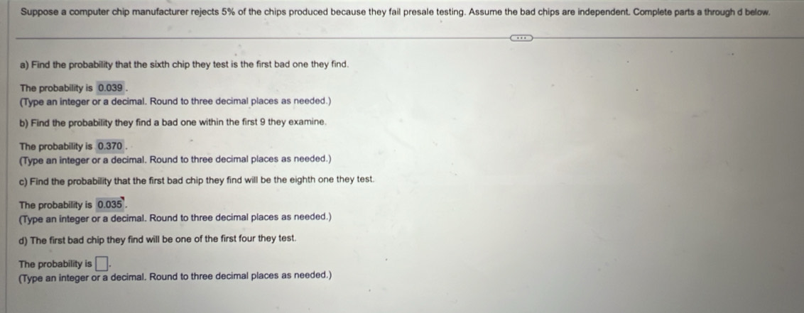 Suppose a computer chip manufacturer rejects 5% of the chips produced because they fail presale testing. Assume the bad chips are independent. Complete parts a through d below. 
a) Find the probability that the sixth chip they test is the first bad one they find 
The probability is 0.039. 
(Type an integer or a decimal. Round to three decimal places as needed.) 
b) Find the probability they find a bad one within the first 9 they examine. 
The probability is 0.370. 
(Type an integer or a decimal. Round to three decimal places as needed.) 
c) Find the probability that the first bad chip they find will be the eighth one they test. 
The probability is 0.035. 
(Type an integer or a decimal. Round to three decimal places as needed.) 
d) The first bad chip they find will be one of the first four they test. 
The probability is □. 
(Type an integer or a decimal. Round to three decimal places as needed.)