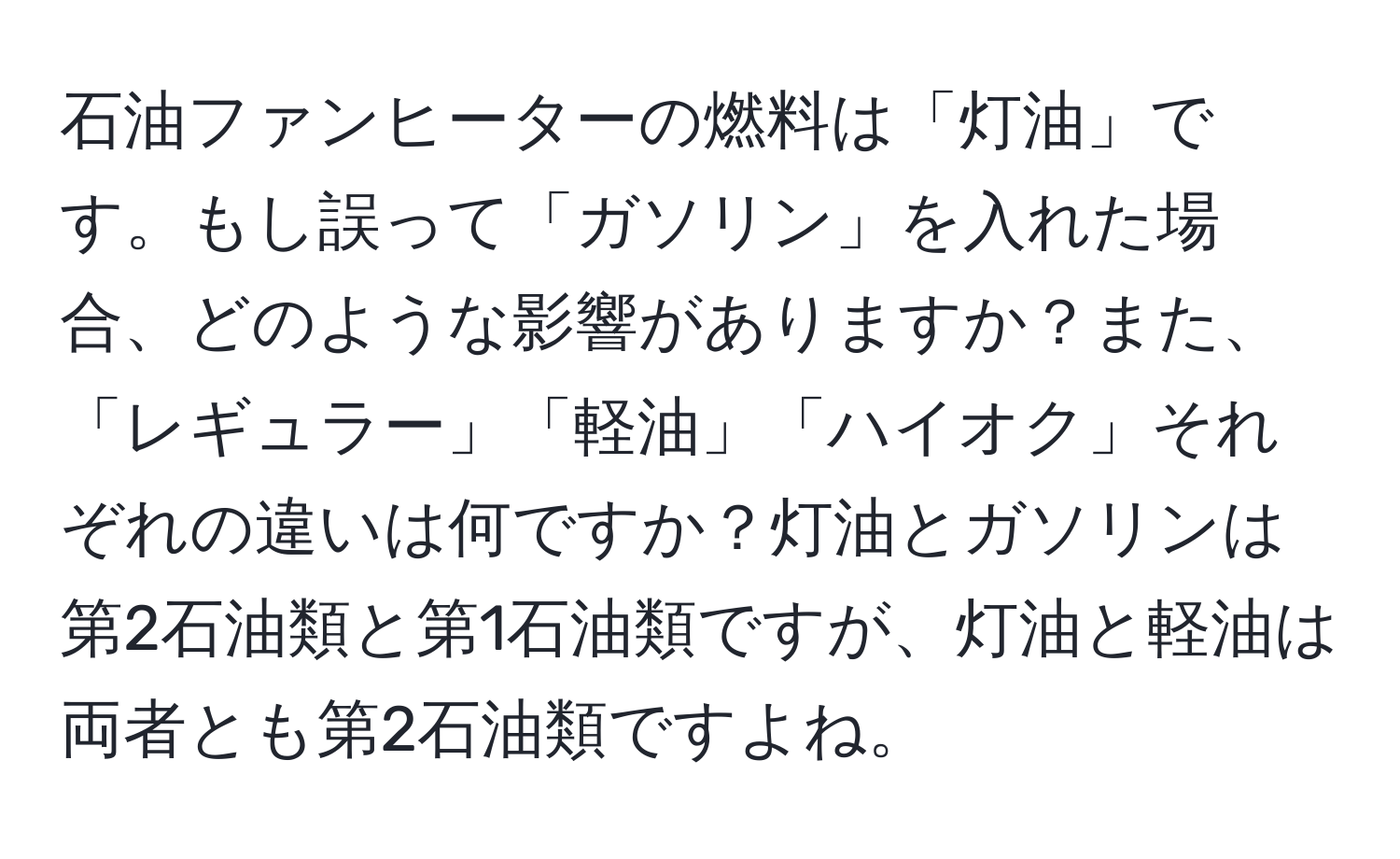 石油ファンヒーターの燃料は「灯油」です。もし誤って「ガソリン」を入れた場合、どのような影響がありますか？また、「レギュラー」「軽油」「ハイオク」それぞれの違いは何ですか？灯油とガソリンは第2石油類と第1石油類ですが、灯油と軽油は両者とも第2石油類ですよね。