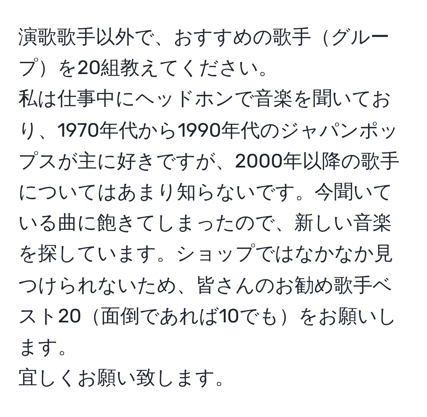 演歌歌手以外で、おすすめの歌手グループを20組教えてください。  
私は仕事中にヘッドホンで音楽を聞いており、1970年代から1990年代のジャパンポップスが主に好きですが、2000年以降の歌手についてはあまり知らないです。今聞いている曲に飽きてしまったので、新しい音楽を探しています。ショップではなかなか見つけられないため、皆さんのお勧め歌手ベスト20面倒であれば10でもをお願いします。  
宜しくお願い致します。