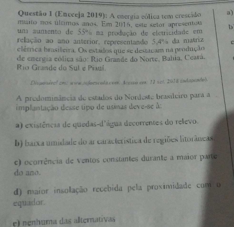 (Encceja 2019): A energia eólica tem crescido
a)
muito nos últimos anos. Em 2016, este setor apresentou
b
um aumento de 55% na produção de eletricidade em
relação ao ano anterior, representando 5,4% da matriz
C
elétrica brasileira. Os estados que se destacam na produção
de energia eólica são: Rio Grande do Norte, Bahia, Ceará,
Río Grande do Sul e Piauí.
Disponível em: www.infoescola.com. Acesso em: 11 set. 2018 (adaptado).
A predominância de estados do Nordeste brasileiro para a
implantação desse tipo de usinas deve-se à:
a) existência de quedas-d'água decorrentes do relevo.
b) baixa umidade do ar característica de regiões litorâneas.
c) ocorrência de ventos constantes durante a maior parte
do ano.
d) maior insolação recebida pela proximidade com o
equador.
e) nenhuma das altemativas