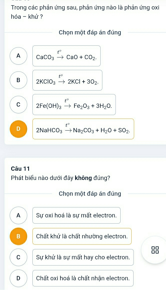 Trong các phản ứng sau, phản ứng nào là phản ứng oxi
hóa - khử ?
Chọn một đáp án đúng
A CaCO_3xrightarrow t^oCaO+CO_2.
B 2KClO_3xrightarrow t^o2KCl+3O_2.
C 2Fe(OH)_3xrightarrow t^oFe_2O_3+3H_2O.
D 2NaHCO_3xrightarrow t^oNa_2CO_3+H_2O+SO_2. 
Câu 11
Phát biểu nào dưới đây không đúng?
Chọn một đáp án đúng
A Sự oxi hoá là sự mất electron.
B Chất khử là chất nhường electron.
□□
□□
C Sự khử là sự mất hay cho electron.
D Chất oxi hoá là chất nhận electron.