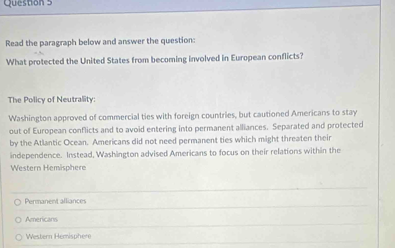 Read the paragraph below and answer the question:
What protected the United States from becoming involved in European conflicts?
The Policy of Neutrality:
Washington approved of commercial ties with foreign countries, but cautioned Americans to stay
out of European conflicts and to avoid entering into permanent alliances. Separated and protected
by the Atlantic Ocean. Americans did not need permanent ties which might threaten their
independence. Instead, Washington advised Americans to focus on their relations within the
Western Hemisphere
Permanent alliances
Americans
Western Hemisphere