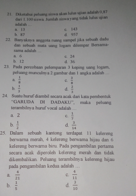 Diketahui peluang siswa akan lulus ujian adalah 0,87
dari 1.100 siswa. Jumlah siswa yang tidak lulus ujian
adalah .
a. 13 c. 143
b. 87 d. 957
22. Banyaknya anggota ruang sampel jika sebuah dadu
dan sebuah mata uang logam dilempar Bersama-
sama adalah ...
a. 6 c. 24
b. 12 d. 36
23. Pada percobaan pelemparan 3 keping uang logam,
peluang munculnya 2 gambar dan 1 angka adalah ….
a.  1/8  C.  3/8 
b.  1/3   2/3 
d.
24. Suatu huruf diambil secara acak dari kata pembentuk
“GARUDA DI DADAKU”, maka peluang
terambilnya huruf vocal adalah ...
a. 2 C.  1/7 
b.  1/2   3/14 
d.
25. Dalam sebuah kantong terdapat 11 kelereng
berwarna merah, 4 kelereng berwarna hijau dan 6
kelereng berwarna biru. Pada pengambilan pertama
secara acak diperoleh kelereng merah dan tidak
dikembalikan. Peluang terambilnya kelereng hijau
pada pengambilan kedua adalah ...
a.  4/21  C.  4/11 
b.  1/5   3/10 
d.