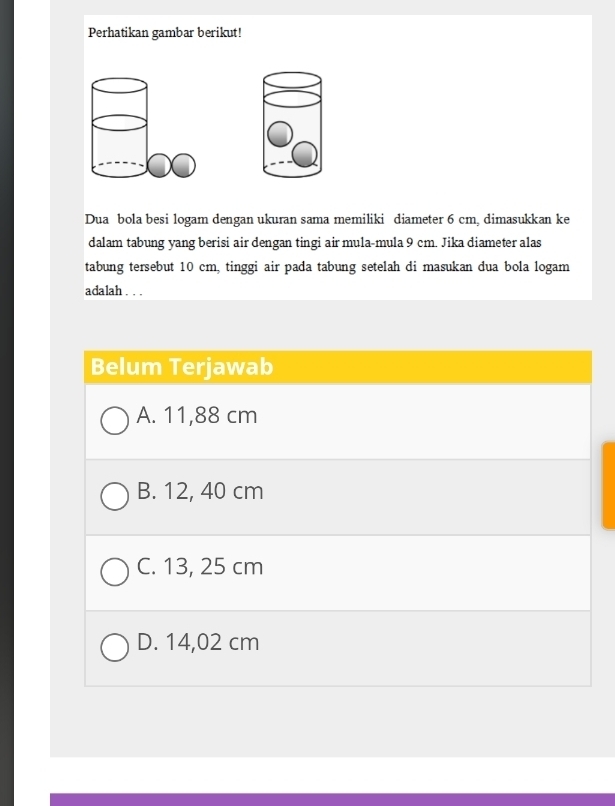 Perhatikan gambar berikut!
Dua bola besi logam dengan ukuran sama memiliki diameter 6 cm, dimasukkan ke
dalam tabung yang berisi air dengan tingi air mula-mula 9 cm. Jika diameter alas
tabung tersebut 10 cm, tinggi air pada tabung setelah di masukan dua bola logam
adalah . . .
Belum Terjawab
A. 11,88 cm
B. 12, 40 cm
C. 13, 25 cm
D. 14,02 cm