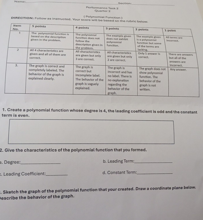 Name:_ Section: 
_ 
Performance Task 2 
Quarter 2 
( Polynomial Function ) 
DIRECTION: Follow as instructed. Your score will be ba 
1. Create a polynomial function whose degree is 4, the leading coefficient is odd and the constant 
term is even. 
2. Give the characteristics of the polynomial function that you formed. 
a. Degree:_ b. Leading Term:_ 
. Leading Coefficient:_ d. Constant Term:_ 
. Sketch the graph of the polynomial function that your created. Draw a coordinate plane below. 
Describe the behavior of the graph.