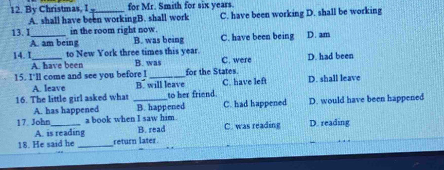 By Christmas, I_ for Mr. Smith for six years.
A. shall have been workingB. shall work C. have been working D. shall be working
13. I_ in the room right now.
A. am being B. was being C. have been being D. am
14. I_ to New York three times this year.
A. have been B. was C. were D. had been
15. I'll come and see you before I _for the States.
A. leave B. will leave C. have left D. shall leave
16. The little girl asked what _to her friend.
A. has happened B. happened C. had happened D. would have been happened
17. John_ a book when I saw him.
A. is reading B. read C. was reading D. reading
18. He said he _return later.