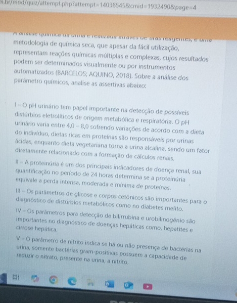 br/mod/quiz/attempt.php?attemp t=140385458tcmid=19324908tpage=4
A análise quííica da unna e realizada auaves de uras reagentes, e uma
metodologia de química seca, que apesar da fácil utilização,
representam reações químicas múltiplas e complexas, cujos resultados
podem ser determinados visualmente ou por instrumentos
automatizados (BARCELOS; AQUINO, 2018). Sobre a análise dos
parâmetro químicos, analise as assertivas abaixo:
1 - O pH urinário tem papel importante na detecção de possíveis
distúrbios eletrolíticos de origem metabólica e respiratória. O pH
urinário varia entre 4,0 - 8,0 sofrendo variações de acordo com a dieta
do indivíduo, dietas ricas em proteínas são responsáveis por urinas
ácidas, enquanto dieta vegetariana torna a urina alcalina, sendo um fator
diretamente relacionado com a formação de cálculos renais.
II - A proteinúria é um dos principais indicadores de doença renal, sua
quantificação no período de 24 horas determina se a proteinúria
equivale a perda intensa, moderada e mínima de proteínas.
III - Os parâmetros de glicose e corpos cetônicos são importantes para o
diagnóstico de distúrbios metabólicos como no diabetes melito.
IV - Os parâmetros para detecção de bilirrubina e urobilinogênio são
importantes no diagnóstico de doenças hepáticas como, hepatites e
cirrose hepática.
V - O parâmetro de nitrito indica se há ou não presença de bactérias na
urina, somente bactérias gram-positivas possuem a capacidade de
reduzir o nitrato, presente na urina, a nitrito.