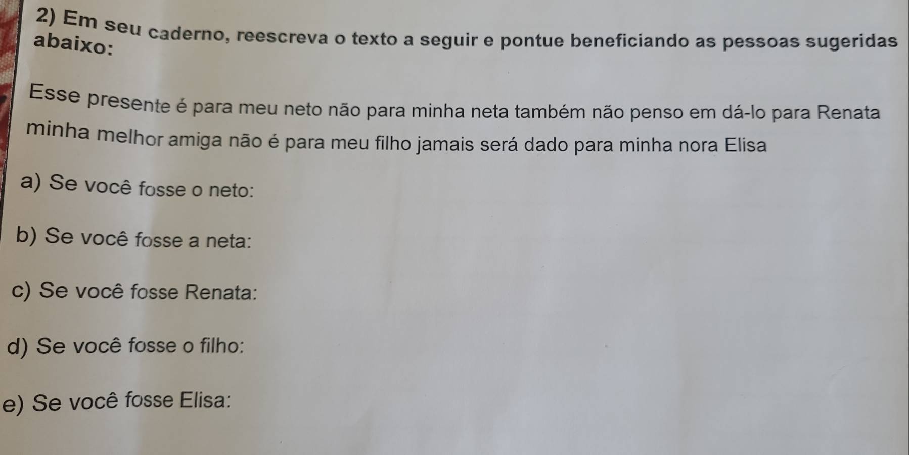 Em seu caderno, reescreva o texto a seguir e pontue beneficiando as pessoas sugeridas 
abaixo: 
Esse presente é para meu neto não para minha neta também não penso em dá-lo para Renata 
minha melhor amiga não é para meu filho jamais será dado para minha nora Elisa 
a) Se você fosse o neto: 
b) Se você fosse a neta: 
c) Se você fosse Renata: 
d) Se você fosse o filho: 
e) Se você fosse Elisa: