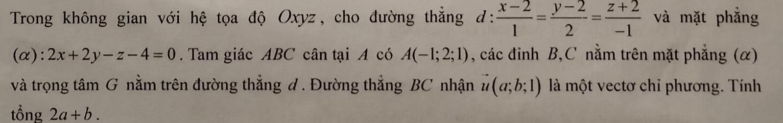 Trong không gian với hệ tọa độ Oxyz, cho đường thẳng d:  (x-2)/1 = (y-2)/2 = (z+2)/-1  và mặt phẳng 
(α): 2x+2y-z-4=0. Tam giác ABC cân tại A có A(-1;2;1) , các đinh B, C nằm trên mặt phẳng () 
và trọng tâm G nằm trên đường thẳng đ . Đường thẳng BC nhận vector u(a;b;1) là một vectơ chỉ phương. Tính 
tổng 2a+b.